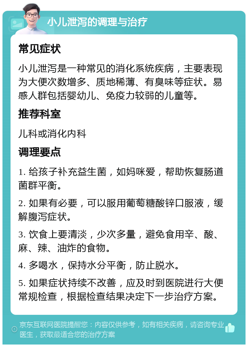 小儿泄泻的调理与治疗 常见症状 小儿泄泻是一种常见的消化系统疾病，主要表现为大便次数增多、质地稀薄、有臭味等症状。易感人群包括婴幼儿、免疫力较弱的儿童等。 推荐科室 儿科或消化内科 调理要点 1. 给孩子补充益生菌，如妈咪爱，帮助恢复肠道菌群平衡。 2. 如果有必要，可以服用葡萄糖酸锌口服液，缓解腹泻症状。 3. 饮食上要清淡，少次多量，避免食用辛、酸、麻、辣、油炸的食物。 4. 多喝水，保持水分平衡，防止脱水。 5. 如果症状持续不改善，应及时到医院进行大便常规检查，根据检查结果决定下一步治疗方案。