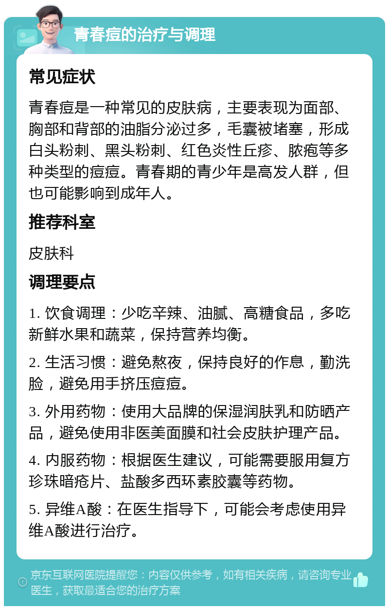 青春痘的治疗与调理 常见症状 青春痘是一种常见的皮肤病，主要表现为面部、胸部和背部的油脂分泌过多，毛囊被堵塞，形成白头粉刺、黑头粉刺、红色炎性丘疹、脓疱等多种类型的痘痘。青春期的青少年是高发人群，但也可能影响到成年人。 推荐科室 皮肤科 调理要点 1. 饮食调理：少吃辛辣、油腻、高糖食品，多吃新鲜水果和蔬菜，保持营养均衡。 2. 生活习惯：避免熬夜，保持良好的作息，勤洗脸，避免用手挤压痘痘。 3. 外用药物：使用大品牌的保湿润肤乳和防晒产品，避免使用非医美面膜和社会皮肤护理产品。 4. 内服药物：根据医生建议，可能需要服用复方珍珠暗疮片、盐酸多西环素胶囊等药物。 5. 异维A酸：在医生指导下，可能会考虑使用异维A酸进行治疗。