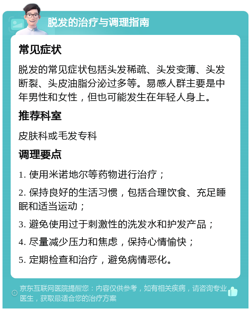 脱发的治疗与调理指南 常见症状 脱发的常见症状包括头发稀疏、头发变薄、头发断裂、头皮油脂分泌过多等。易感人群主要是中年男性和女性，但也可能发生在年轻人身上。 推荐科室 皮肤科或毛发专科 调理要点 1. 使用米诺地尔等药物进行治疗； 2. 保持良好的生活习惯，包括合理饮食、充足睡眠和适当运动； 3. 避免使用过于刺激性的洗发水和护发产品； 4. 尽量减少压力和焦虑，保持心情愉快； 5. 定期检查和治疗，避免病情恶化。