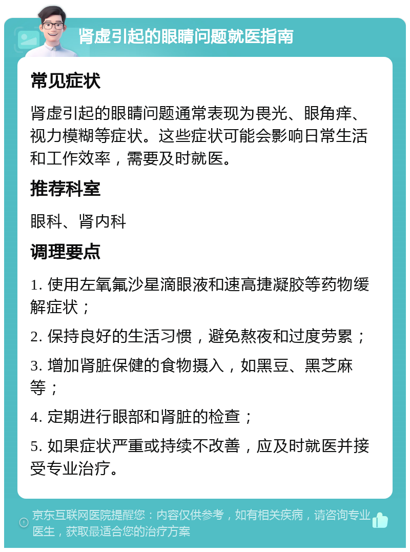 肾虚引起的眼睛问题就医指南 常见症状 肾虚引起的眼睛问题通常表现为畏光、眼角痒、视力模糊等症状。这些症状可能会影响日常生活和工作效率，需要及时就医。 推荐科室 眼科、肾内科 调理要点 1. 使用左氧氟沙星滴眼液和速高捷凝胶等药物缓解症状； 2. 保持良好的生活习惯，避免熬夜和过度劳累； 3. 增加肾脏保健的食物摄入，如黑豆、黑芝麻等； 4. 定期进行眼部和肾脏的检查； 5. 如果症状严重或持续不改善，应及时就医并接受专业治疗。