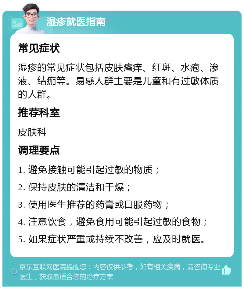 湿疹就医指南 常见症状 湿疹的常见症状包括皮肤瘙痒、红斑、水疱、渗液、结痂等。易感人群主要是儿童和有过敏体质的人群。 推荐科室 皮肤科 调理要点 1. 避免接触可能引起过敏的物质； 2. 保持皮肤的清洁和干燥； 3. 使用医生推荐的药膏或口服药物； 4. 注意饮食，避免食用可能引起过敏的食物； 5. 如果症状严重或持续不改善，应及时就医。