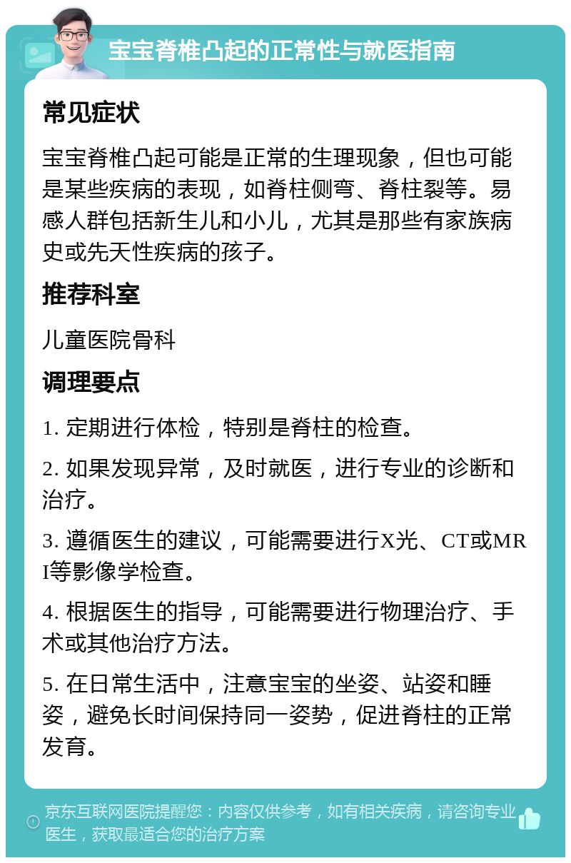 宝宝脊椎凸起的正常性与就医指南 常见症状 宝宝脊椎凸起可能是正常的生理现象，但也可能是某些疾病的表现，如脊柱侧弯、脊柱裂等。易感人群包括新生儿和小儿，尤其是那些有家族病史或先天性疾病的孩子。 推荐科室 儿童医院骨科 调理要点 1. 定期进行体检，特别是脊柱的检查。 2. 如果发现异常，及时就医，进行专业的诊断和治疗。 3. 遵循医生的建议，可能需要进行X光、CT或MRI等影像学检查。 4. 根据医生的指导，可能需要进行物理治疗、手术或其他治疗方法。 5. 在日常生活中，注意宝宝的坐姿、站姿和睡姿，避免长时间保持同一姿势，促进脊柱的正常发育。