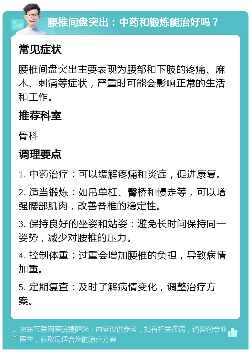 腰椎间盘突出：中药和锻炼能治好吗？ 常见症状 腰椎间盘突出主要表现为腰部和下肢的疼痛、麻木、刺痛等症状，严重时可能会影响正常的生活和工作。 推荐科室 骨科 调理要点 1. 中药治疗：可以缓解疼痛和炎症，促进康复。 2. 适当锻炼：如吊单杠、臀桥和慢走等，可以增强腰部肌肉，改善脊椎的稳定性。 3. 保持良好的坐姿和站姿：避免长时间保持同一姿势，减少对腰椎的压力。 4. 控制体重：过重会增加腰椎的负担，导致病情加重。 5. 定期复查：及时了解病情变化，调整治疗方案。