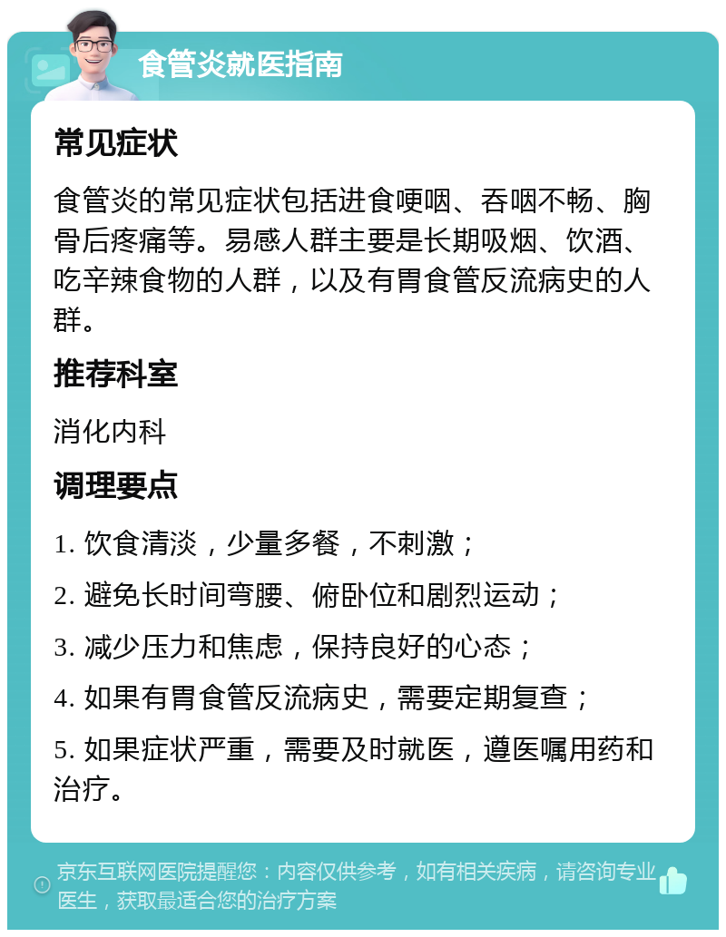 食管炎就医指南 常见症状 食管炎的常见症状包括进食哽咽、吞咽不畅、胸骨后疼痛等。易感人群主要是长期吸烟、饮酒、吃辛辣食物的人群，以及有胃食管反流病史的人群。 推荐科室 消化内科 调理要点 1. 饮食清淡，少量多餐，不刺激； 2. 避免长时间弯腰、俯卧位和剧烈运动； 3. 减少压力和焦虑，保持良好的心态； 4. 如果有胃食管反流病史，需要定期复查； 5. 如果症状严重，需要及时就医，遵医嘱用药和治疗。