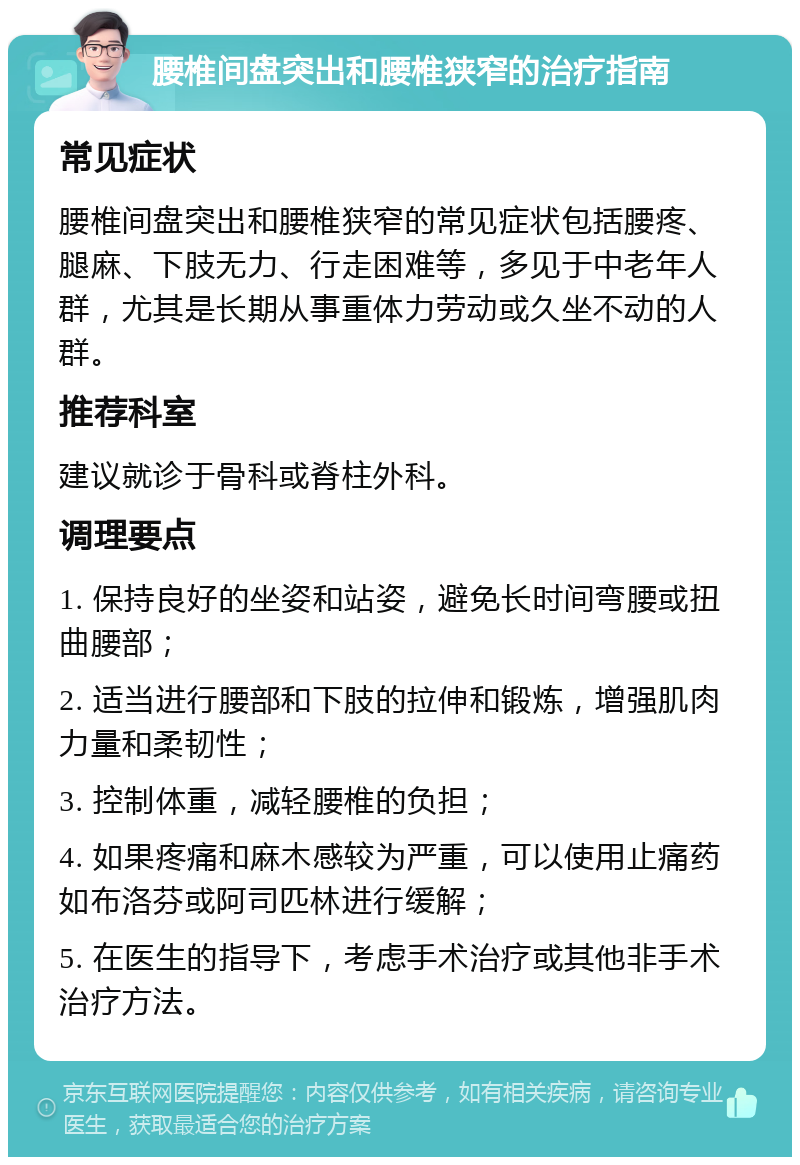 腰椎间盘突出和腰椎狭窄的治疗指南 常见症状 腰椎间盘突出和腰椎狭窄的常见症状包括腰疼、腿麻、下肢无力、行走困难等，多见于中老年人群，尤其是长期从事重体力劳动或久坐不动的人群。 推荐科室 建议就诊于骨科或脊柱外科。 调理要点 1. 保持良好的坐姿和站姿，避免长时间弯腰或扭曲腰部； 2. 适当进行腰部和下肢的拉伸和锻炼，增强肌肉力量和柔韧性； 3. 控制体重，减轻腰椎的负担； 4. 如果疼痛和麻木感较为严重，可以使用止痛药如布洛芬或阿司匹林进行缓解； 5. 在医生的指导下，考虑手术治疗或其他非手术治疗方法。