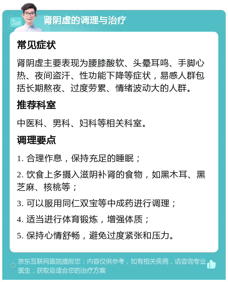 肾阴虚的调理与治疗 常见症状 肾阴虚主要表现为腰膝酸软、头晕耳鸣、手脚心热、夜间盗汗、性功能下降等症状，易感人群包括长期熬夜、过度劳累、情绪波动大的人群。 推荐科室 中医科、男科、妇科等相关科室。 调理要点 1. 合理作息，保持充足的睡眠； 2. 饮食上多摄入滋阴补肾的食物，如黑木耳、黑芝麻、核桃等； 3. 可以服用同仁双宝等中成药进行调理； 4. 适当进行体育锻炼，增强体质； 5. 保持心情舒畅，避免过度紧张和压力。