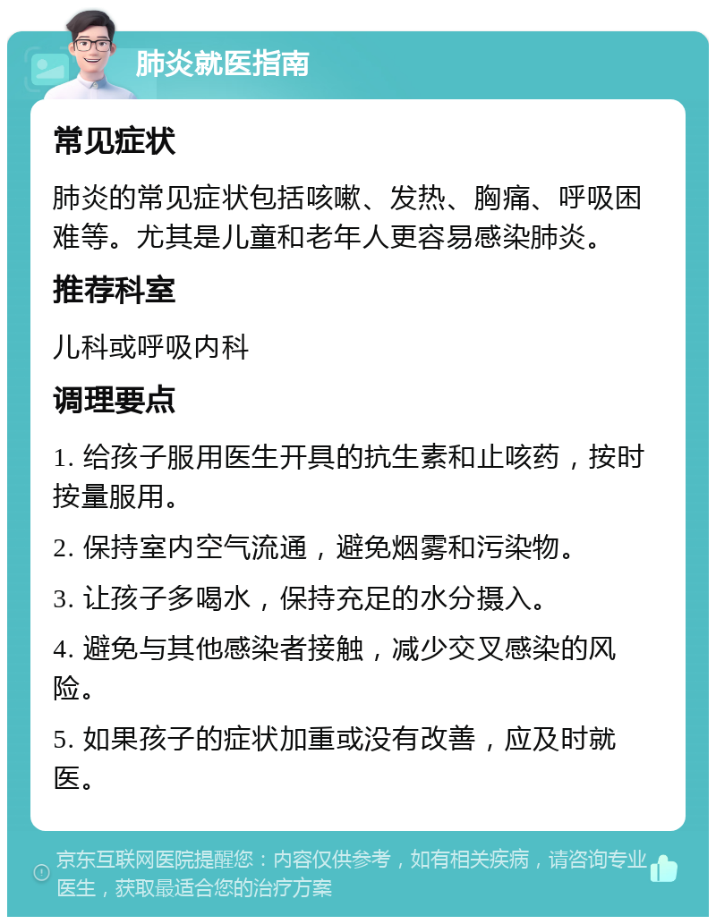 肺炎就医指南 常见症状 肺炎的常见症状包括咳嗽、发热、胸痛、呼吸困难等。尤其是儿童和老年人更容易感染肺炎。 推荐科室 儿科或呼吸内科 调理要点 1. 给孩子服用医生开具的抗生素和止咳药，按时按量服用。 2. 保持室内空气流通，避免烟雾和污染物。 3. 让孩子多喝水，保持充足的水分摄入。 4. 避免与其他感染者接触，减少交叉感染的风险。 5. 如果孩子的症状加重或没有改善，应及时就医。