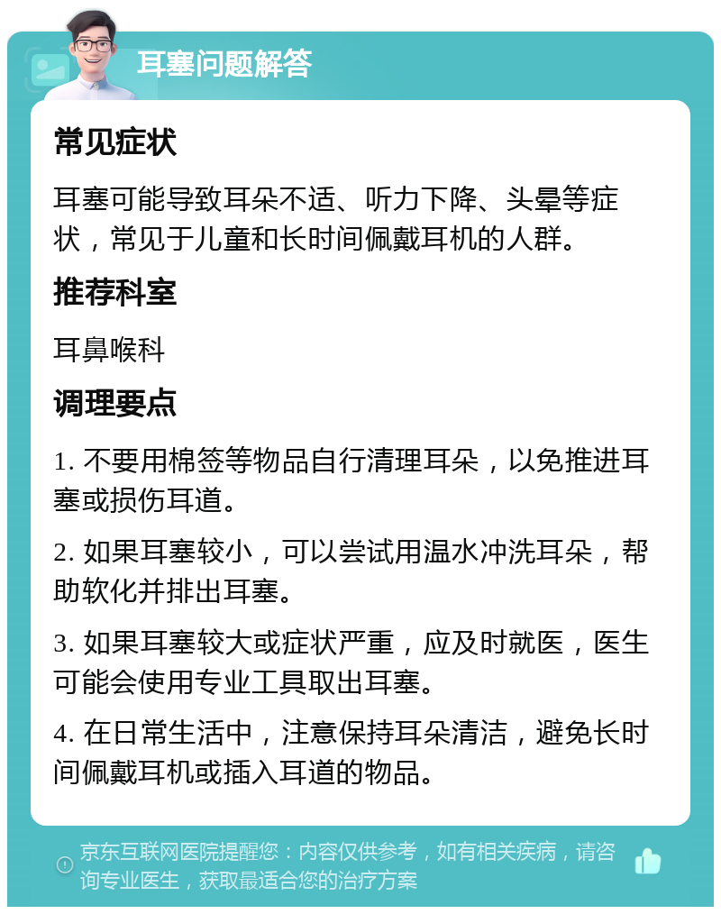 耳塞问题解答 常见症状 耳塞可能导致耳朵不适、听力下降、头晕等症状，常见于儿童和长时间佩戴耳机的人群。 推荐科室 耳鼻喉科 调理要点 1. 不要用棉签等物品自行清理耳朵，以免推进耳塞或损伤耳道。 2. 如果耳塞较小，可以尝试用温水冲洗耳朵，帮助软化并排出耳塞。 3. 如果耳塞较大或症状严重，应及时就医，医生可能会使用专业工具取出耳塞。 4. 在日常生活中，注意保持耳朵清洁，避免长时间佩戴耳机或插入耳道的物品。