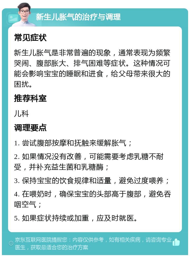 新生儿胀气的治疗与调理 常见症状 新生儿胀气是非常普遍的现象，通常表现为频繁哭闹、腹部胀大、排气困难等症状。这种情况可能会影响宝宝的睡眠和进食，给父母带来很大的困扰。 推荐科室 儿科 调理要点 1. 尝试腹部按摩和抚触来缓解胀气； 2. 如果情况没有改善，可能需要考虑乳糖不耐受，并补充益生菌和乳糖酶； 3. 保持宝宝的饮食规律和适量，避免过度喂养； 4. 在喂奶时，确保宝宝的头部高于腹部，避免吞咽空气； 5. 如果症状持续或加重，应及时就医。