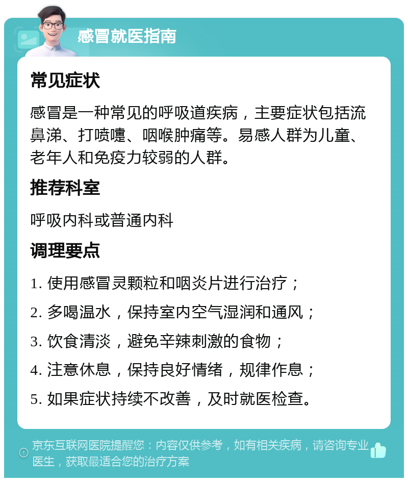 感冒就医指南 常见症状 感冒是一种常见的呼吸道疾病，主要症状包括流鼻涕、打喷嚏、咽喉肿痛等。易感人群为儿童、老年人和免疫力较弱的人群。 推荐科室 呼吸内科或普通内科 调理要点 1. 使用感冒灵颗粒和咽炎片进行治疗； 2. 多喝温水，保持室内空气湿润和通风； 3. 饮食清淡，避免辛辣刺激的食物； 4. 注意休息，保持良好情绪，规律作息； 5. 如果症状持续不改善，及时就医检查。