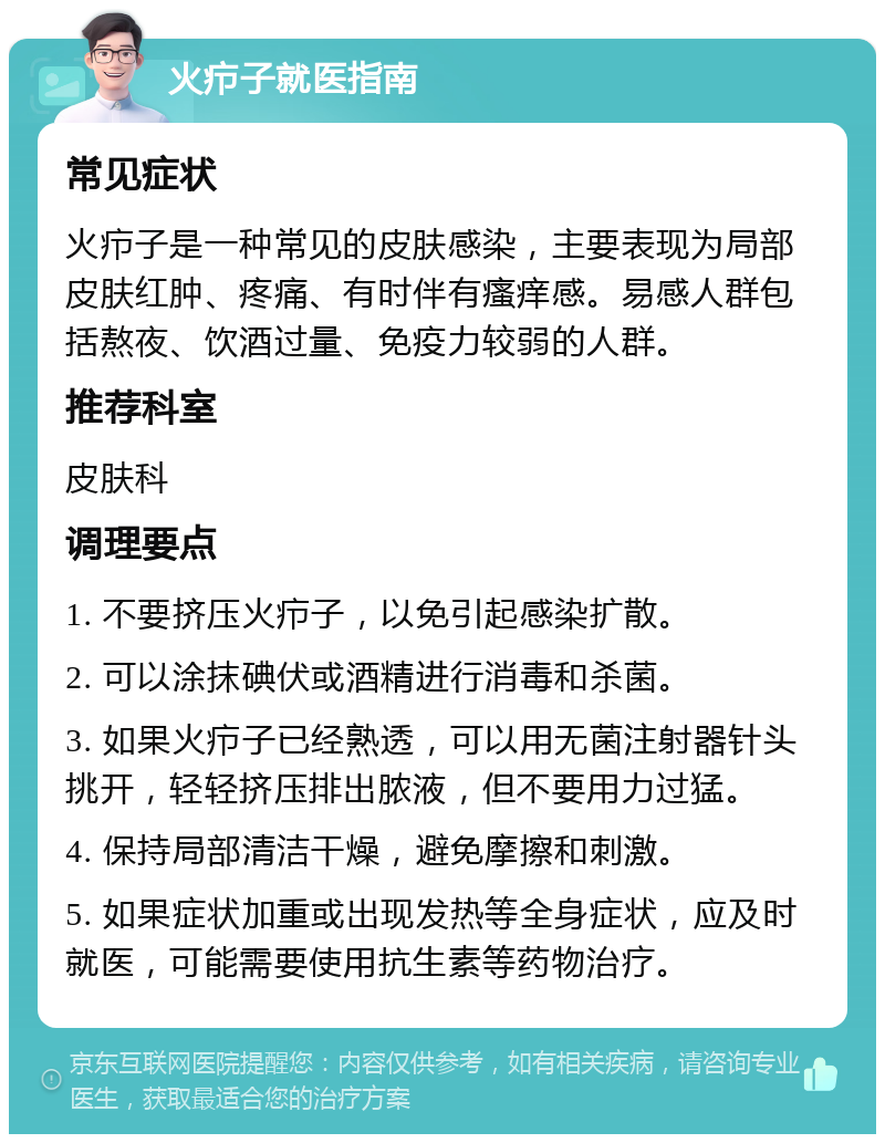 火疖子就医指南 常见症状 火疖子是一种常见的皮肤感染，主要表现为局部皮肤红肿、疼痛、有时伴有瘙痒感。易感人群包括熬夜、饮酒过量、免疫力较弱的人群。 推荐科室 皮肤科 调理要点 1. 不要挤压火疖子，以免引起感染扩散。 2. 可以涂抹碘伏或酒精进行消毒和杀菌。 3. 如果火疖子已经熟透，可以用无菌注射器针头挑开，轻轻挤压排出脓液，但不要用力过猛。 4. 保持局部清洁干燥，避免摩擦和刺激。 5. 如果症状加重或出现发热等全身症状，应及时就医，可能需要使用抗生素等药物治疗。