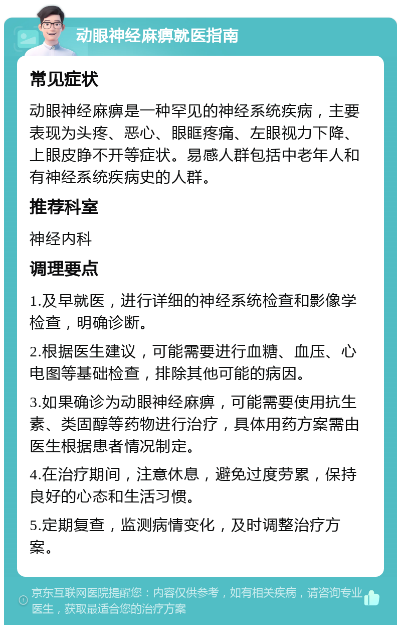 动眼神经麻痹就医指南 常见症状 动眼神经麻痹是一种罕见的神经系统疾病，主要表现为头疼、恶心、眼眶疼痛、左眼视力下降、上眼皮睁不开等症状。易感人群包括中老年人和有神经系统疾病史的人群。 推荐科室 神经内科 调理要点 1.及早就医，进行详细的神经系统检查和影像学检查，明确诊断。 2.根据医生建议，可能需要进行血糖、血压、心电图等基础检查，排除其他可能的病因。 3.如果确诊为动眼神经麻痹，可能需要使用抗生素、类固醇等药物进行治疗，具体用药方案需由医生根据患者情况制定。 4.在治疗期间，注意休息，避免过度劳累，保持良好的心态和生活习惯。 5.定期复查，监测病情变化，及时调整治疗方案。