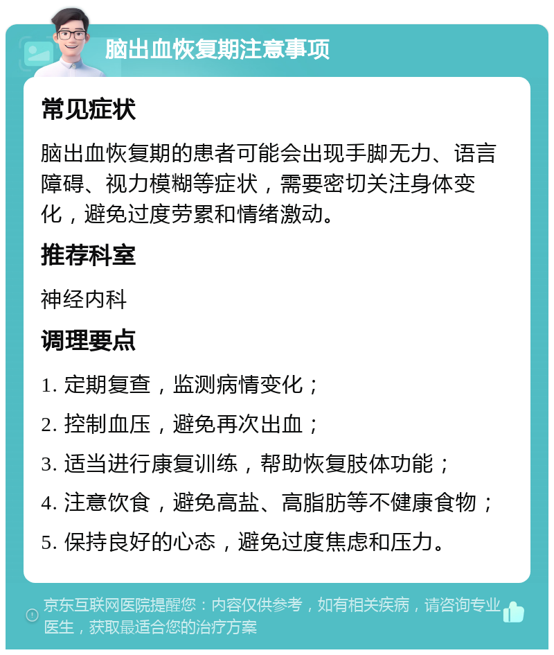 脑出血恢复期注意事项 常见症状 脑出血恢复期的患者可能会出现手脚无力、语言障碍、视力模糊等症状，需要密切关注身体变化，避免过度劳累和情绪激动。 推荐科室 神经内科 调理要点 1. 定期复查，监测病情变化； 2. 控制血压，避免再次出血； 3. 适当进行康复训练，帮助恢复肢体功能； 4. 注意饮食，避免高盐、高脂肪等不健康食物； 5. 保持良好的心态，避免过度焦虑和压力。