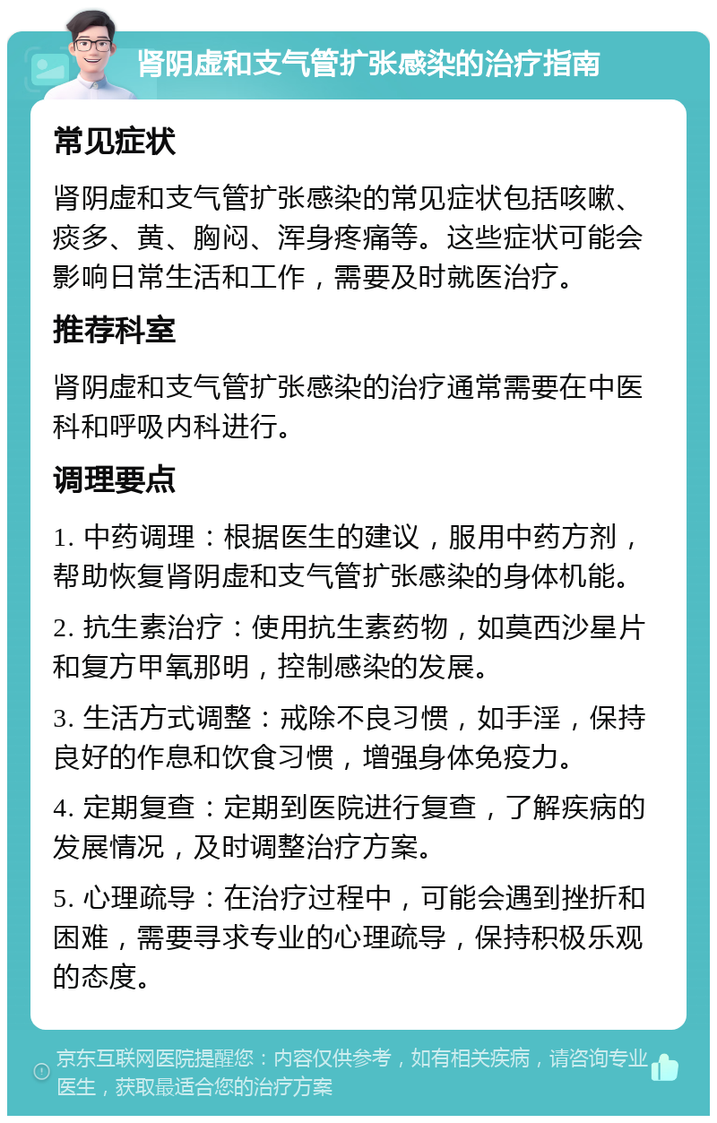 肾阴虚和支气管扩张感染的治疗指南 常见症状 肾阴虚和支气管扩张感染的常见症状包括咳嗽、痰多、黄、胸闷、浑身疼痛等。这些症状可能会影响日常生活和工作，需要及时就医治疗。 推荐科室 肾阴虚和支气管扩张感染的治疗通常需要在中医科和呼吸内科进行。 调理要点 1. 中药调理：根据医生的建议，服用中药方剂，帮助恢复肾阴虚和支气管扩张感染的身体机能。 2. 抗生素治疗：使用抗生素药物，如莫西沙星片和复方甲氧那明，控制感染的发展。 3. 生活方式调整：戒除不良习惯，如手淫，保持良好的作息和饮食习惯，增强身体免疫力。 4. 定期复查：定期到医院进行复查，了解疾病的发展情况，及时调整治疗方案。 5. 心理疏导：在治疗过程中，可能会遇到挫折和困难，需要寻求专业的心理疏导，保持积极乐观的态度。