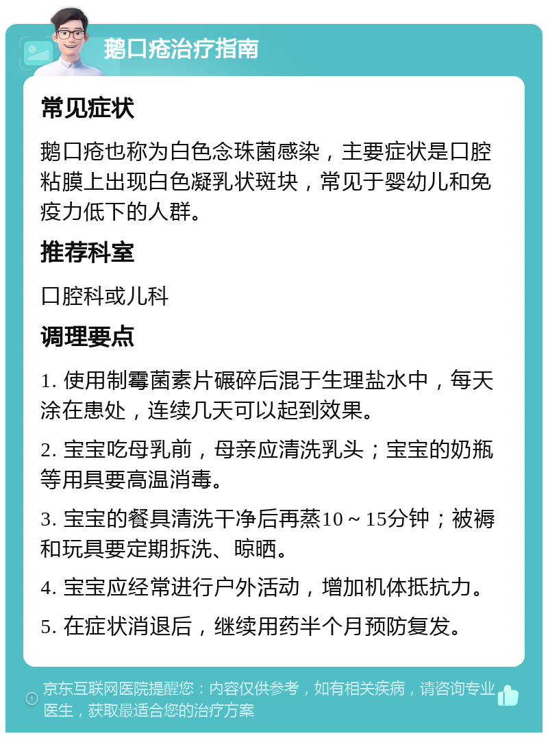 鹅口疮治疗指南 常见症状 鹅口疮也称为白色念珠菌感染，主要症状是口腔粘膜上出现白色凝乳状斑块，常见于婴幼儿和免疫力低下的人群。 推荐科室 口腔科或儿科 调理要点 1. 使用制霉菌素片碾碎后混于生理盐水中，每天涂在患处，连续几天可以起到效果。 2. 宝宝吃母乳前，母亲应清洗乳头；宝宝的奶瓶等用具要高温消毒。 3. 宝宝的餐具清洗干净后再蒸10～15分钟；被褥和玩具要定期拆洗、晾晒。 4. 宝宝应经常进行户外活动，增加机体抵抗力。 5. 在症状消退后，继续用药半个月预防复发。