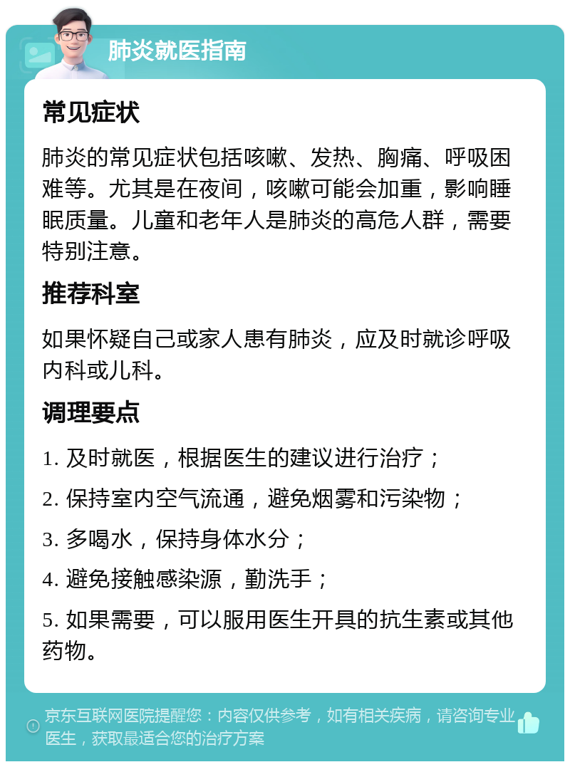 肺炎就医指南 常见症状 肺炎的常见症状包括咳嗽、发热、胸痛、呼吸困难等。尤其是在夜间，咳嗽可能会加重，影响睡眠质量。儿童和老年人是肺炎的高危人群，需要特别注意。 推荐科室 如果怀疑自己或家人患有肺炎，应及时就诊呼吸内科或儿科。 调理要点 1. 及时就医，根据医生的建议进行治疗； 2. 保持室内空气流通，避免烟雾和污染物； 3. 多喝水，保持身体水分； 4. 避免接触感染源，勤洗手； 5. 如果需要，可以服用医生开具的抗生素或其他药物。