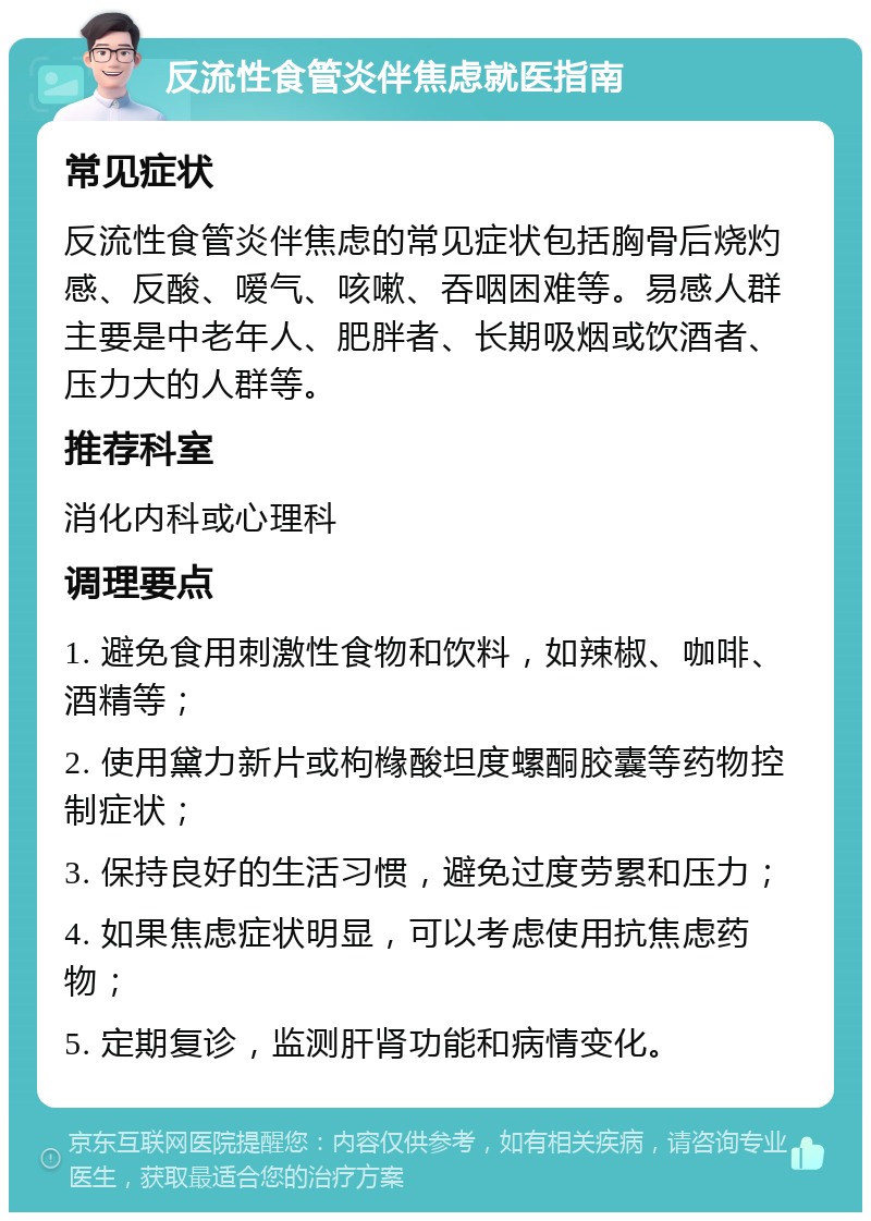 反流性食管炎伴焦虑就医指南 常见症状 反流性食管炎伴焦虑的常见症状包括胸骨后烧灼感、反酸、嗳气、咳嗽、吞咽困难等。易感人群主要是中老年人、肥胖者、长期吸烟或饮酒者、压力大的人群等。 推荐科室 消化内科或心理科 调理要点 1. 避免食用刺激性食物和饮料，如辣椒、咖啡、酒精等； 2. 使用黛力新片或枸橼酸坦度螺酮胶囊等药物控制症状； 3. 保持良好的生活习惯，避免过度劳累和压力； 4. 如果焦虑症状明显，可以考虑使用抗焦虑药物； 5. 定期复诊，监测肝肾功能和病情变化。