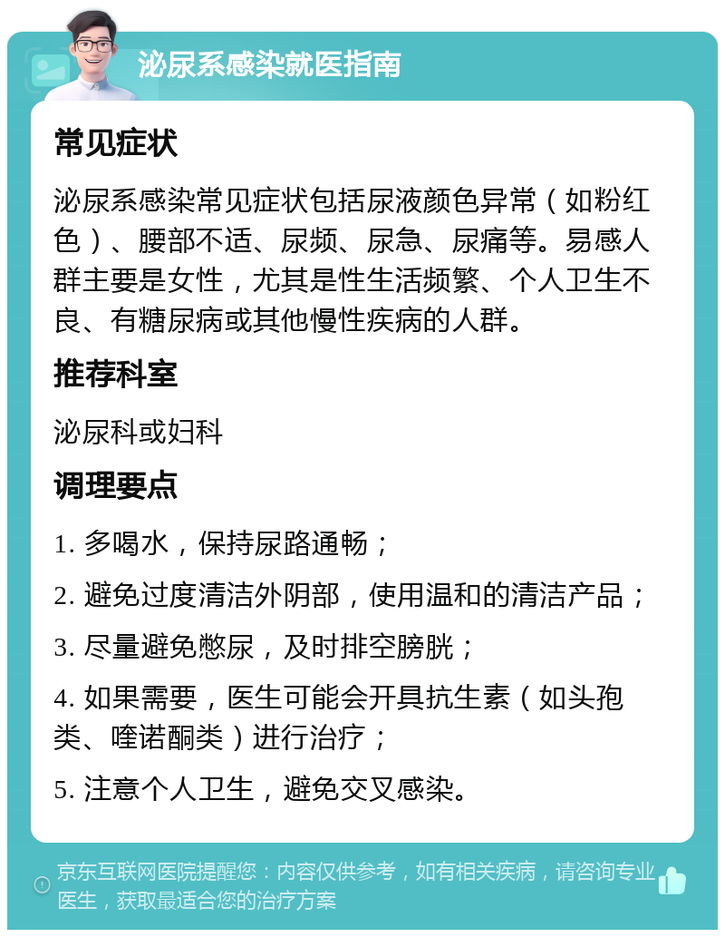 泌尿系感染就医指南 常见症状 泌尿系感染常见症状包括尿液颜色异常（如粉红色）、腰部不适、尿频、尿急、尿痛等。易感人群主要是女性，尤其是性生活频繁、个人卫生不良、有糖尿病或其他慢性疾病的人群。 推荐科室 泌尿科或妇科 调理要点 1. 多喝水，保持尿路通畅； 2. 避免过度清洁外阴部，使用温和的清洁产品； 3. 尽量避免憋尿，及时排空膀胱； 4. 如果需要，医生可能会开具抗生素（如头孢类、喹诺酮类）进行治疗； 5. 注意个人卫生，避免交叉感染。