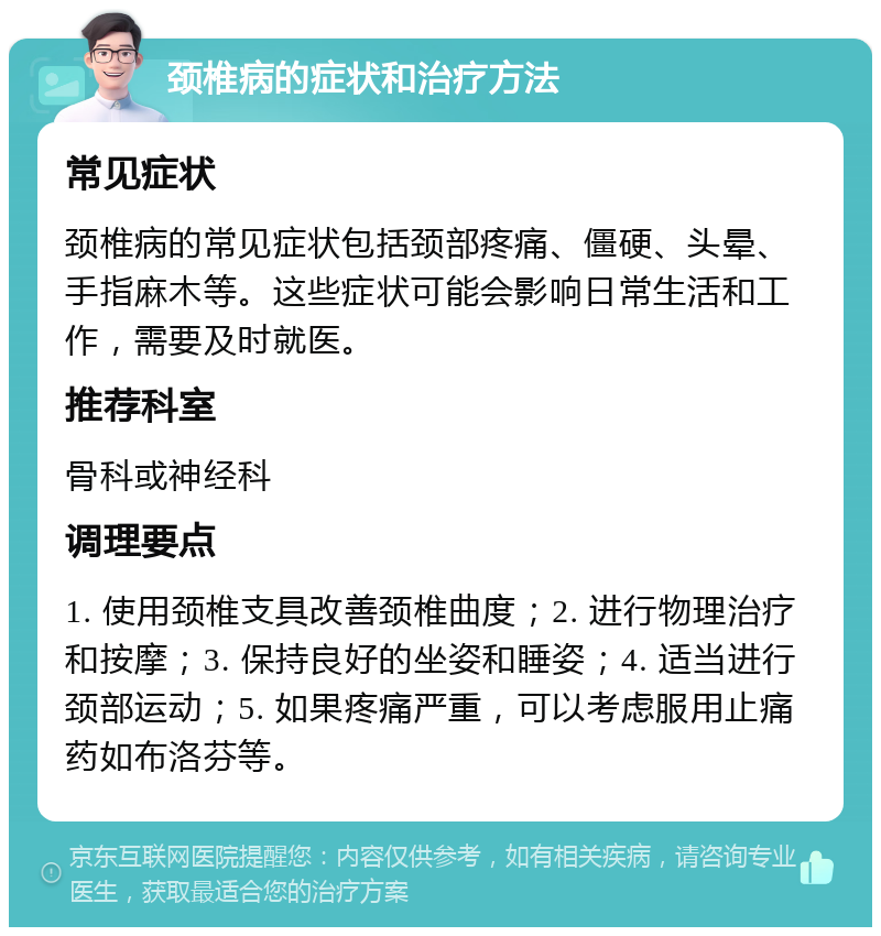 颈椎病的症状和治疗方法 常见症状 颈椎病的常见症状包括颈部疼痛、僵硬、头晕、手指麻木等。这些症状可能会影响日常生活和工作，需要及时就医。 推荐科室 骨科或神经科 调理要点 1. 使用颈椎支具改善颈椎曲度；2. 进行物理治疗和按摩；3. 保持良好的坐姿和睡姿；4. 适当进行颈部运动；5. 如果疼痛严重，可以考虑服用止痛药如布洛芬等。