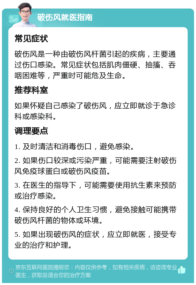 破伤风就医指南 常见症状 破伤风是一种由破伤风杆菌引起的疾病，主要通过伤口感染。常见症状包括肌肉僵硬、抽搐、吞咽困难等，严重时可能危及生命。 推荐科室 如果怀疑自己感染了破伤风，应立即就诊于急诊科或感染科。 调理要点 1. 及时清洁和消毒伤口，避免感染。 2. 如果伤口较深或污染严重，可能需要注射破伤风免疫球蛋白或破伤风疫苗。 3. 在医生的指导下，可能需要使用抗生素来预防或治疗感染。 4. 保持良好的个人卫生习惯，避免接触可能携带破伤风杆菌的物体或环境。 5. 如果出现破伤风的症状，应立即就医，接受专业的治疗和护理。