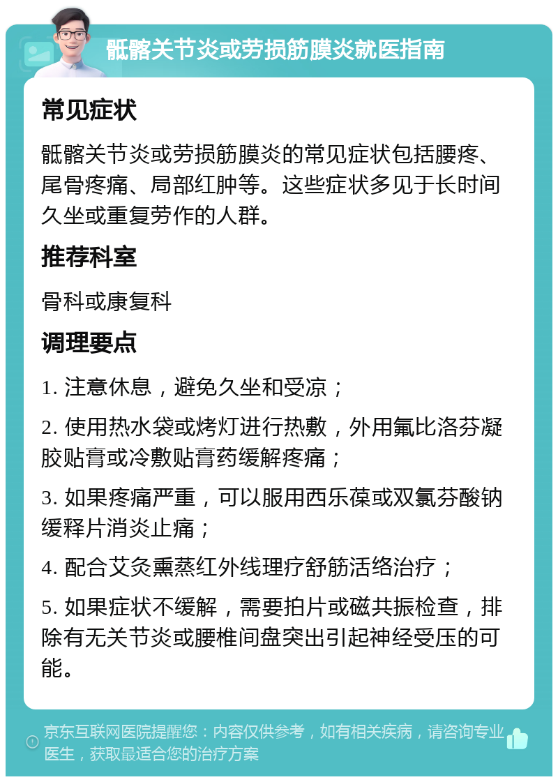 骶髂关节炎或劳损筋膜炎就医指南 常见症状 骶髂关节炎或劳损筋膜炎的常见症状包括腰疼、尾骨疼痛、局部红肿等。这些症状多见于长时间久坐或重复劳作的人群。 推荐科室 骨科或康复科 调理要点 1. 注意休息，避免久坐和受凉； 2. 使用热水袋或烤灯进行热敷，外用氟比洛芬凝胶贴膏或冷敷贴膏药缓解疼痛； 3. 如果疼痛严重，可以服用西乐葆或双氯芬酸钠缓释片消炎止痛； 4. 配合艾灸熏蒸红外线理疗舒筋活络治疗； 5. 如果症状不缓解，需要拍片或磁共振检查，排除有无关节炎或腰椎间盘突出引起神经受压的可能。