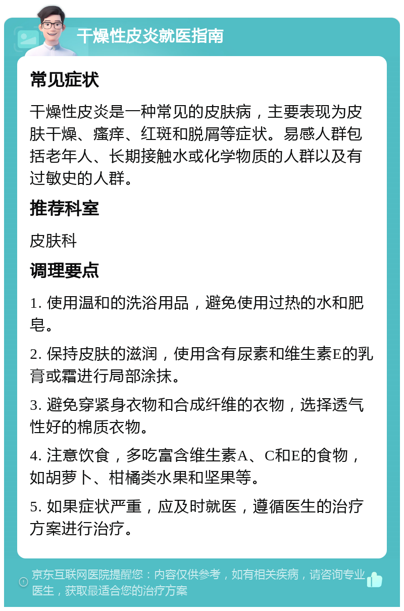 干燥性皮炎就医指南 常见症状 干燥性皮炎是一种常见的皮肤病，主要表现为皮肤干燥、瘙痒、红斑和脱屑等症状。易感人群包括老年人、长期接触水或化学物质的人群以及有过敏史的人群。 推荐科室 皮肤科 调理要点 1. 使用温和的洗浴用品，避免使用过热的水和肥皂。 2. 保持皮肤的滋润，使用含有尿素和维生素E的乳膏或霜进行局部涂抹。 3. 避免穿紧身衣物和合成纤维的衣物，选择透气性好的棉质衣物。 4. 注意饮食，多吃富含维生素A、C和E的食物，如胡萝卜、柑橘类水果和坚果等。 5. 如果症状严重，应及时就医，遵循医生的治疗方案进行治疗。