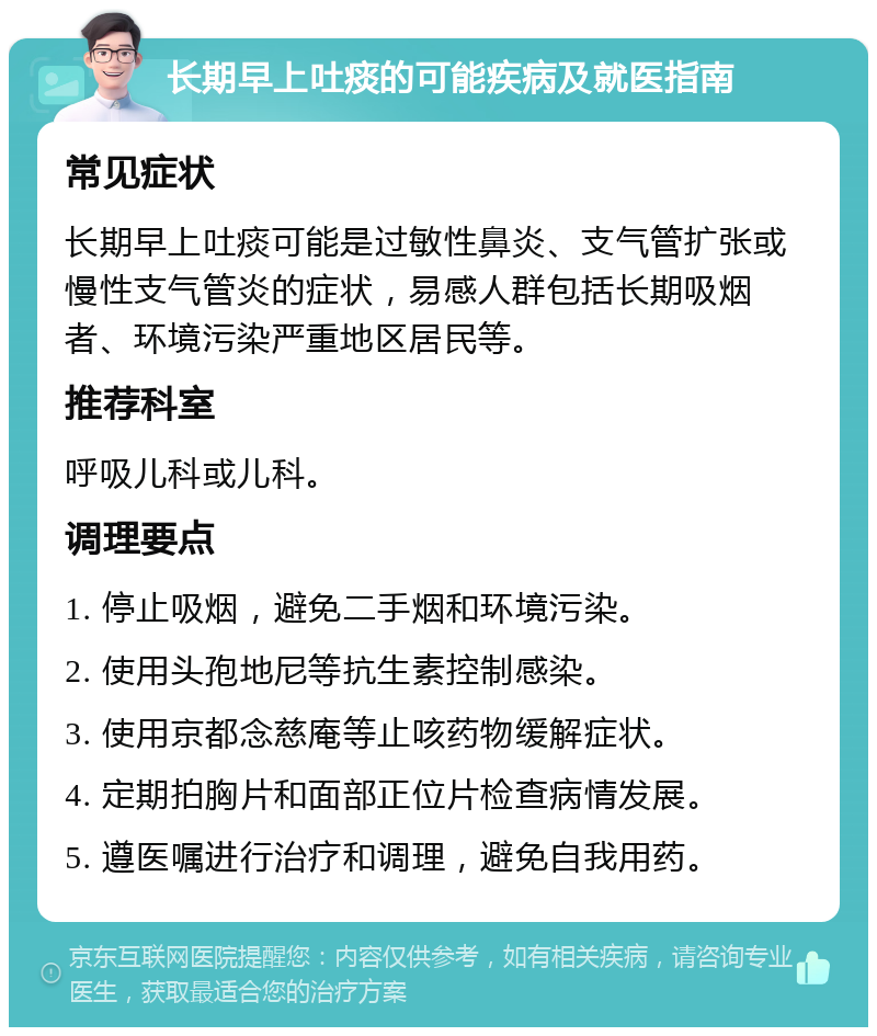 长期早上吐痰的可能疾病及就医指南 常见症状 长期早上吐痰可能是过敏性鼻炎、支气管扩张或慢性支气管炎的症状，易感人群包括长期吸烟者、环境污染严重地区居民等。 推荐科室 呼吸儿科或儿科。 调理要点 1. 停止吸烟，避免二手烟和环境污染。 2. 使用头孢地尼等抗生素控制感染。 3. 使用京都念慈庵等止咳药物缓解症状。 4. 定期拍胸片和面部正位片检查病情发展。 5. 遵医嘱进行治疗和调理，避免自我用药。