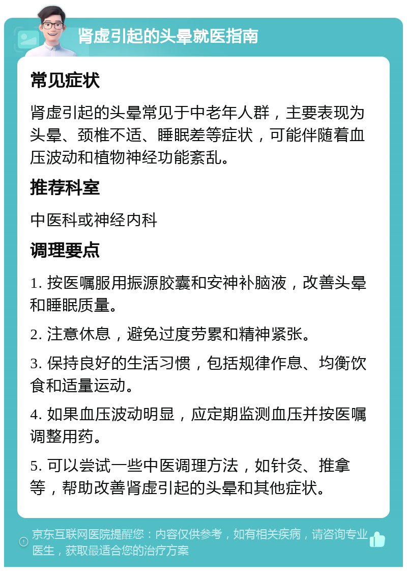 肾虚引起的头晕就医指南 常见症状 肾虚引起的头晕常见于中老年人群，主要表现为头晕、颈椎不适、睡眠差等症状，可能伴随着血压波动和植物神经功能紊乱。 推荐科室 中医科或神经内科 调理要点 1. 按医嘱服用振源胶囊和安神补脑液，改善头晕和睡眠质量。 2. 注意休息，避免过度劳累和精神紧张。 3. 保持良好的生活习惯，包括规律作息、均衡饮食和适量运动。 4. 如果血压波动明显，应定期监测血压并按医嘱调整用药。 5. 可以尝试一些中医调理方法，如针灸、推拿等，帮助改善肾虚引起的头晕和其他症状。