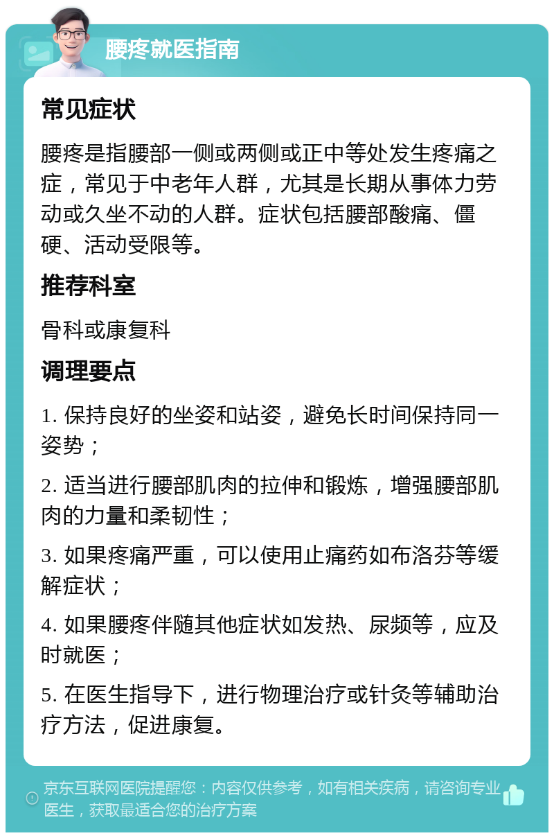 腰疼就医指南 常见症状 腰疼是指腰部一侧或两侧或正中等处发生疼痛之症，常见于中老年人群，尤其是长期从事体力劳动或久坐不动的人群。症状包括腰部酸痛、僵硬、活动受限等。 推荐科室 骨科或康复科 调理要点 1. 保持良好的坐姿和站姿，避免长时间保持同一姿势； 2. 适当进行腰部肌肉的拉伸和锻炼，增强腰部肌肉的力量和柔韧性； 3. 如果疼痛严重，可以使用止痛药如布洛芬等缓解症状； 4. 如果腰疼伴随其他症状如发热、尿频等，应及时就医； 5. 在医生指导下，进行物理治疗或针灸等辅助治疗方法，促进康复。