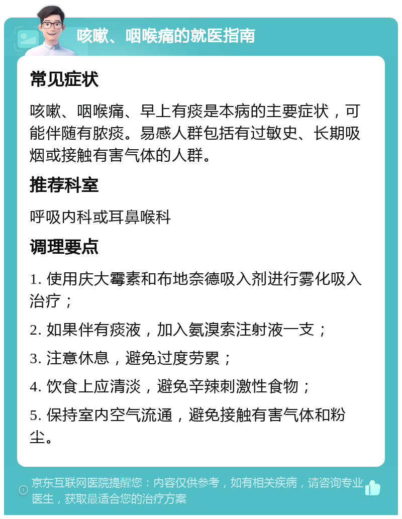 咳嗽、咽喉痛的就医指南 常见症状 咳嗽、咽喉痛、早上有痰是本病的主要症状，可能伴随有脓痰。易感人群包括有过敏史、长期吸烟或接触有害气体的人群。 推荐科室 呼吸内科或耳鼻喉科 调理要点 1. 使用庆大霉素和布地奈德吸入剂进行雾化吸入治疗； 2. 如果伴有痰液，加入氨溴索注射液一支； 3. 注意休息，避免过度劳累； 4. 饮食上应清淡，避免辛辣刺激性食物； 5. 保持室内空气流通，避免接触有害气体和粉尘。