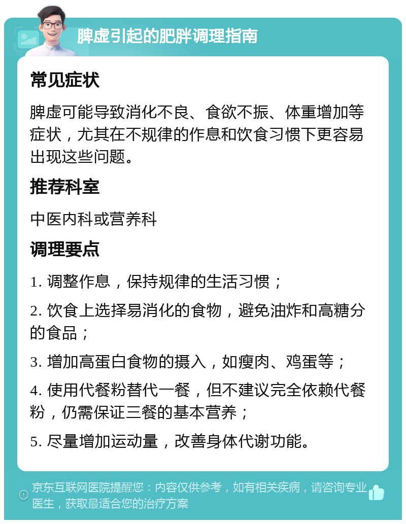 脾虚引起的肥胖调理指南 常见症状 脾虚可能导致消化不良、食欲不振、体重增加等症状，尤其在不规律的作息和饮食习惯下更容易出现这些问题。 推荐科室 中医内科或营养科 调理要点 1. 调整作息，保持规律的生活习惯； 2. 饮食上选择易消化的食物，避免油炸和高糖分的食品； 3. 增加高蛋白食物的摄入，如瘦肉、鸡蛋等； 4. 使用代餐粉替代一餐，但不建议完全依赖代餐粉，仍需保证三餐的基本营养； 5. 尽量增加运动量，改善身体代谢功能。