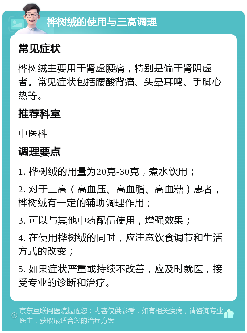 桦树绒的使用与三高调理 常见症状 桦树绒主要用于肾虚腰痛，特别是偏于肾阴虚者。常见症状包括腰酸背痛、头晕耳鸣、手脚心热等。 推荐科室 中医科 调理要点 1. 桦树绒的用量为20克-30克，煮水饮用； 2. 对于三高（高血压、高血脂、高血糖）患者，桦树绒有一定的辅助调理作用； 3. 可以与其他中药配伍使用，增强效果； 4. 在使用桦树绒的同时，应注意饮食调节和生活方式的改变； 5. 如果症状严重或持续不改善，应及时就医，接受专业的诊断和治疗。