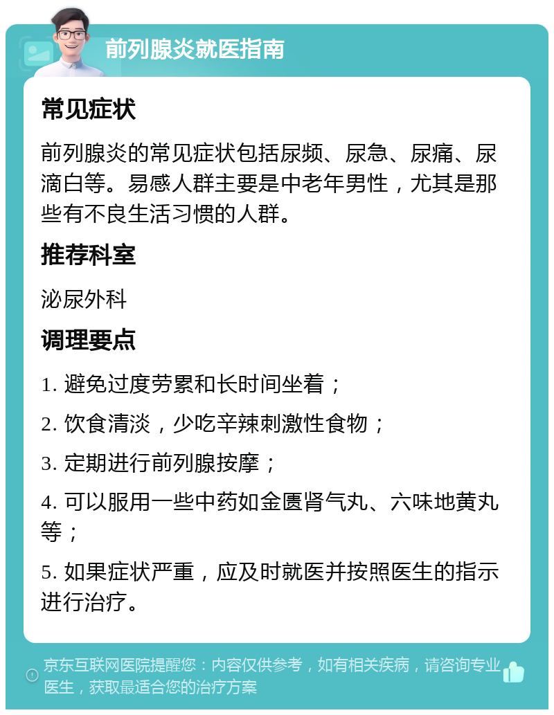 前列腺炎就医指南 常见症状 前列腺炎的常见症状包括尿频、尿急、尿痛、尿滴白等。易感人群主要是中老年男性，尤其是那些有不良生活习惯的人群。 推荐科室 泌尿外科 调理要点 1. 避免过度劳累和长时间坐着； 2. 饮食清淡，少吃辛辣刺激性食物； 3. 定期进行前列腺按摩； 4. 可以服用一些中药如金匮肾气丸、六味地黄丸等； 5. 如果症状严重，应及时就医并按照医生的指示进行治疗。