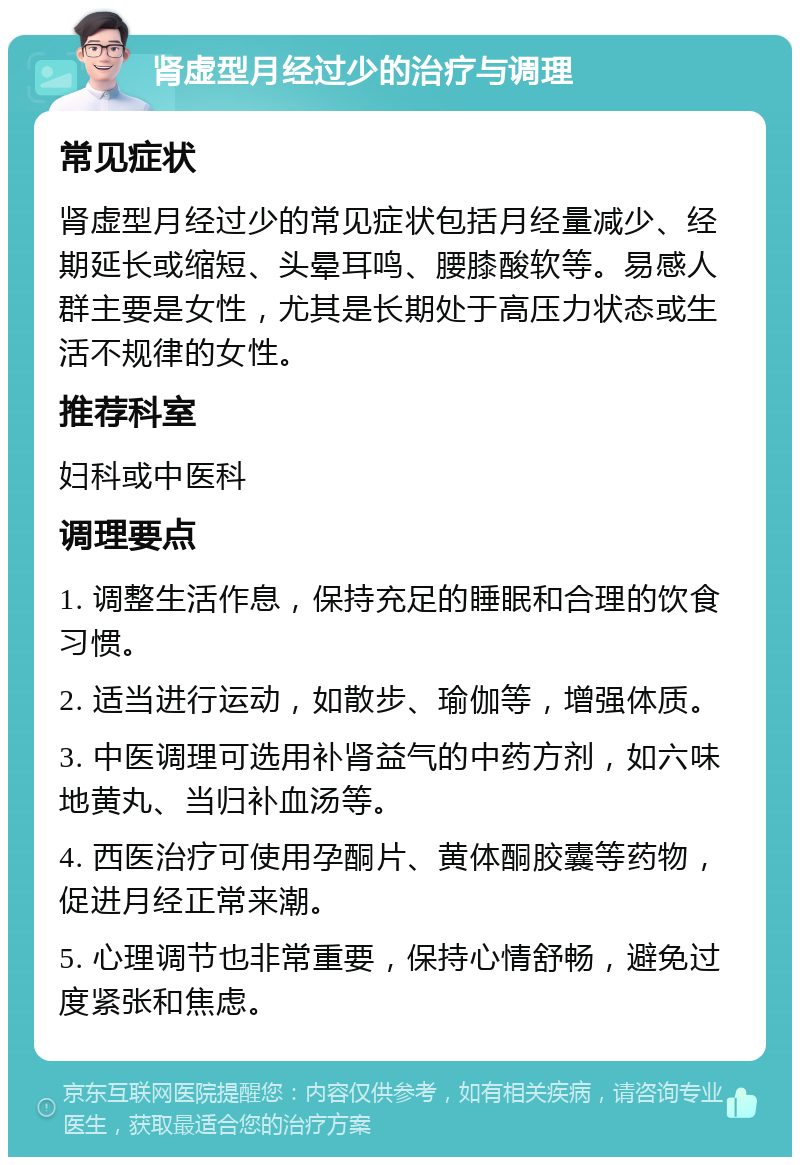 肾虚型月经过少的治疗与调理 常见症状 肾虚型月经过少的常见症状包括月经量减少、经期延长或缩短、头晕耳鸣、腰膝酸软等。易感人群主要是女性，尤其是长期处于高压力状态或生活不规律的女性。 推荐科室 妇科或中医科 调理要点 1. 调整生活作息，保持充足的睡眠和合理的饮食习惯。 2. 适当进行运动，如散步、瑜伽等，增强体质。 3. 中医调理可选用补肾益气的中药方剂，如六味地黄丸、当归补血汤等。 4. 西医治疗可使用孕酮片、黄体酮胶囊等药物，促进月经正常来潮。 5. 心理调节也非常重要，保持心情舒畅，避免过度紧张和焦虑。