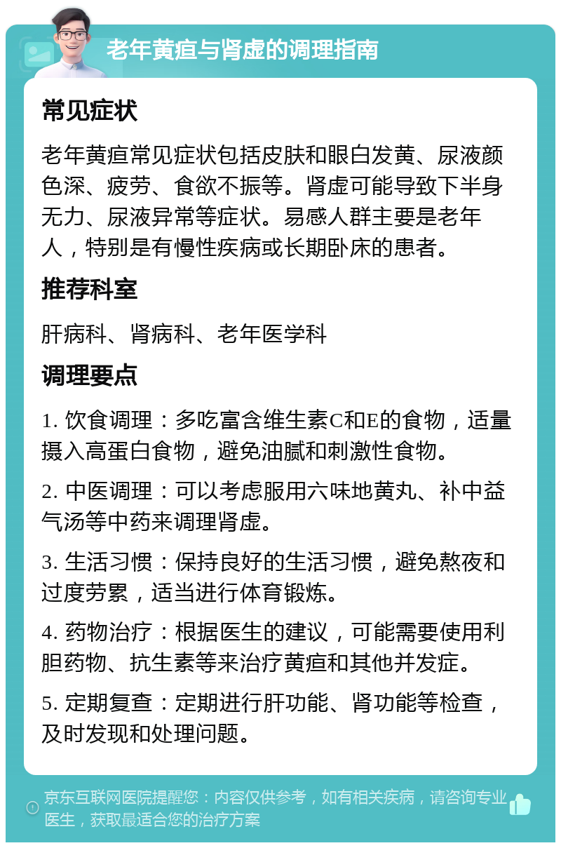 老年黄疸与肾虚的调理指南 常见症状 老年黄疸常见症状包括皮肤和眼白发黄、尿液颜色深、疲劳、食欲不振等。肾虚可能导致下半身无力、尿液异常等症状。易感人群主要是老年人，特别是有慢性疾病或长期卧床的患者。 推荐科室 肝病科、肾病科、老年医学科 调理要点 1. 饮食调理：多吃富含维生素C和E的食物，适量摄入高蛋白食物，避免油腻和刺激性食物。 2. 中医调理：可以考虑服用六味地黄丸、补中益气汤等中药来调理肾虚。 3. 生活习惯：保持良好的生活习惯，避免熬夜和过度劳累，适当进行体育锻炼。 4. 药物治疗：根据医生的建议，可能需要使用利胆药物、抗生素等来治疗黄疸和其他并发症。 5. 定期复查：定期进行肝功能、肾功能等检查，及时发现和处理问题。