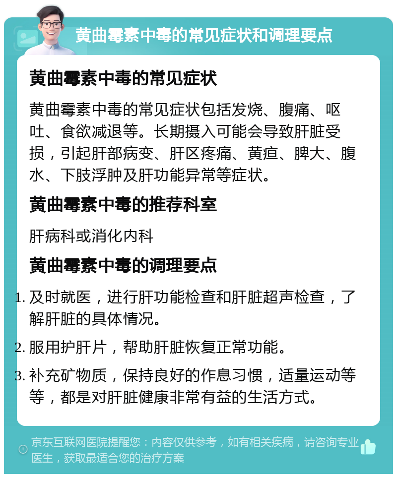 黄曲霉素中毒的常见症状和调理要点 黄曲霉素中毒的常见症状 黄曲霉素中毒的常见症状包括发烧、腹痛、呕吐、食欲减退等。长期摄入可能会导致肝脏受损，引起肝部病变、肝区疼痛、黄疸、脾大、腹水、下肢浮肿及肝功能异常等症状。 黄曲霉素中毒的推荐科室 肝病科或消化内科 黄曲霉素中毒的调理要点 及时就医，进行肝功能检查和肝脏超声检查，了解肝脏的具体情况。 服用护肝片，帮助肝脏恢复正常功能。 补充矿物质，保持良好的作息习惯，适量运动等等，都是对肝脏健康非常有益的生活方式。