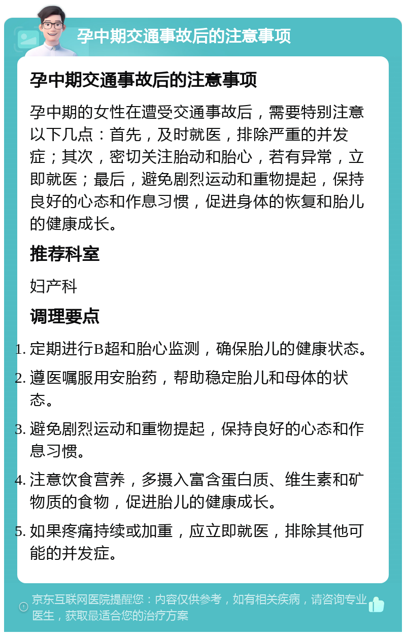 孕中期交通事故后的注意事项 孕中期交通事故后的注意事项 孕中期的女性在遭受交通事故后，需要特别注意以下几点：首先，及时就医，排除严重的并发症；其次，密切关注胎动和胎心，若有异常，立即就医；最后，避免剧烈运动和重物提起，保持良好的心态和作息习惯，促进身体的恢复和胎儿的健康成长。 推荐科室 妇产科 调理要点 定期进行B超和胎心监测，确保胎儿的健康状态。 遵医嘱服用安胎药，帮助稳定胎儿和母体的状态。 避免剧烈运动和重物提起，保持良好的心态和作息习惯。 注意饮食营养，多摄入富含蛋白质、维生素和矿物质的食物，促进胎儿的健康成长。 如果疼痛持续或加重，应立即就医，排除其他可能的并发症。