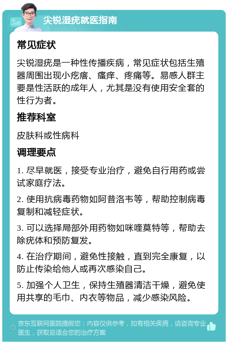 尖锐湿疣就医指南 常见症状 尖锐湿疣是一种性传播疾病，常见症状包括生殖器周围出现小疙瘩、瘙痒、疼痛等。易感人群主要是性活跃的成年人，尤其是没有使用安全套的性行为者。 推荐科室 皮肤科或性病科 调理要点 1. 尽早就医，接受专业治疗，避免自行用药或尝试家庭疗法。 2. 使用抗病毒药物如阿昔洛韦等，帮助控制病毒复制和减轻症状。 3. 可以选择局部外用药物如咪喹莫特等，帮助去除疣体和预防复发。 4. 在治疗期间，避免性接触，直到完全康复，以防止传染给他人或再次感染自己。 5. 加强个人卫生，保持生殖器清洁干燥，避免使用共享的毛巾、内衣等物品，减少感染风险。