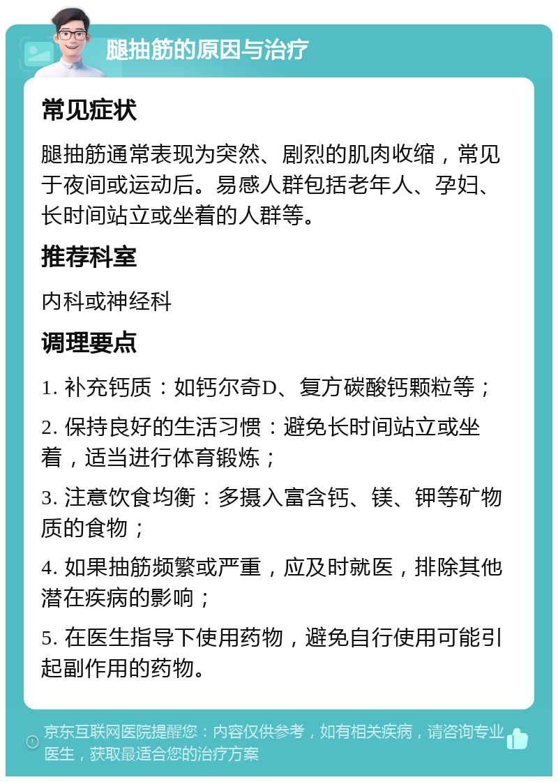 腿抽筋的原因与治疗 常见症状 腿抽筋通常表现为突然、剧烈的肌肉收缩，常见于夜间或运动后。易感人群包括老年人、孕妇、长时间站立或坐着的人群等。 推荐科室 内科或神经科 调理要点 1. 补充钙质：如钙尔奇D、复方碳酸钙颗粒等； 2. 保持良好的生活习惯：避免长时间站立或坐着，适当进行体育锻炼； 3. 注意饮食均衡：多摄入富含钙、镁、钾等矿物质的食物； 4. 如果抽筋频繁或严重，应及时就医，排除其他潜在疾病的影响； 5. 在医生指导下使用药物，避免自行使用可能引起副作用的药物。