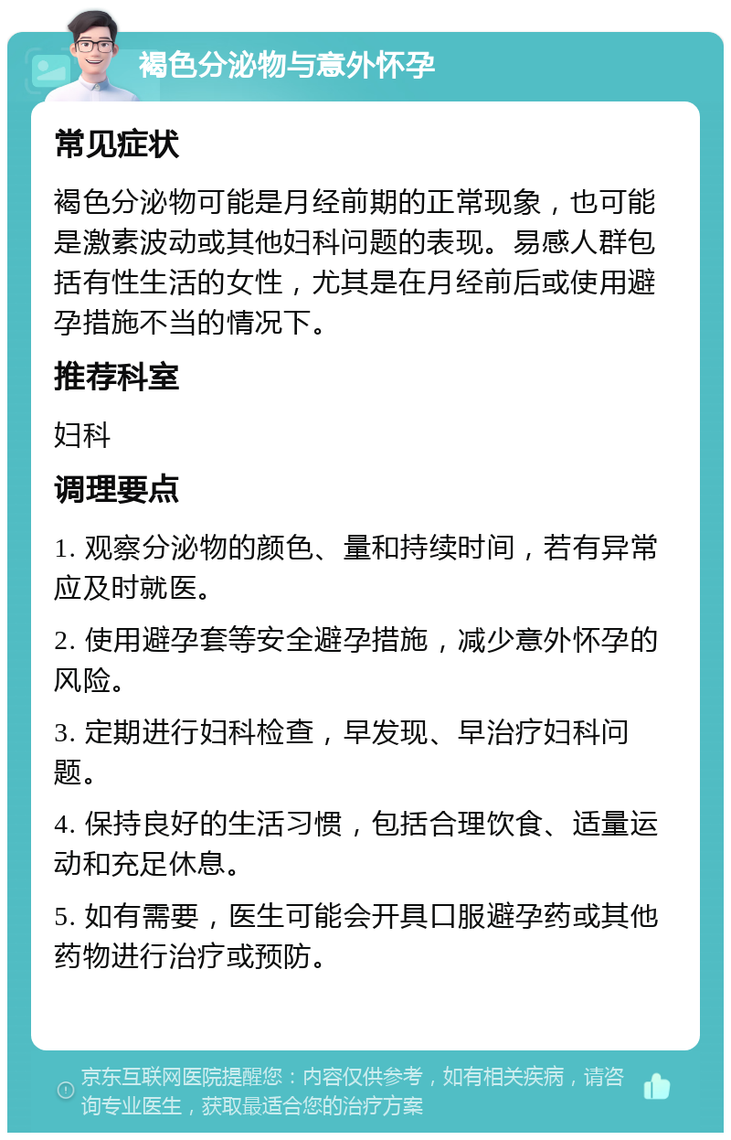 褐色分泌物与意外怀孕 常见症状 褐色分泌物可能是月经前期的正常现象，也可能是激素波动或其他妇科问题的表现。易感人群包括有性生活的女性，尤其是在月经前后或使用避孕措施不当的情况下。 推荐科室 妇科 调理要点 1. 观察分泌物的颜色、量和持续时间，若有异常应及时就医。 2. 使用避孕套等安全避孕措施，减少意外怀孕的风险。 3. 定期进行妇科检查，早发现、早治疗妇科问题。 4. 保持良好的生活习惯，包括合理饮食、适量运动和充足休息。 5. 如有需要，医生可能会开具口服避孕药或其他药物进行治疗或预防。