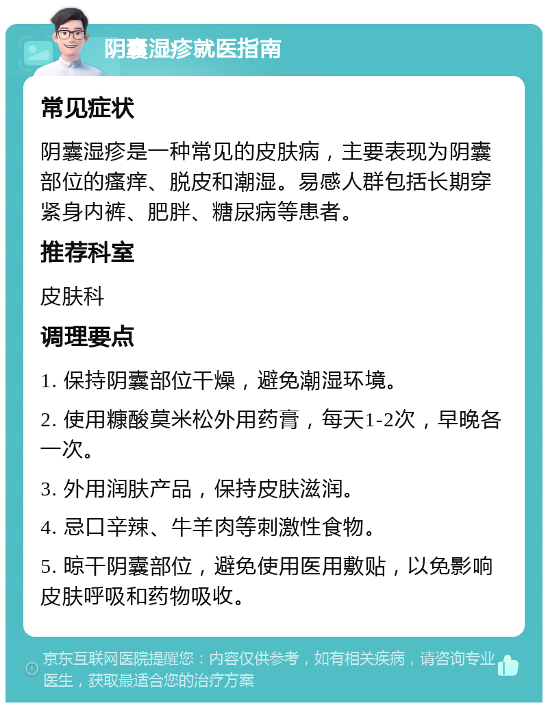 阴囊湿疹就医指南 常见症状 阴囊湿疹是一种常见的皮肤病，主要表现为阴囊部位的瘙痒、脱皮和潮湿。易感人群包括长期穿紧身内裤、肥胖、糖尿病等患者。 推荐科室 皮肤科 调理要点 1. 保持阴囊部位干燥，避免潮湿环境。 2. 使用糠酸莫米松外用药膏，每天1-2次，早晚各一次。 3. 外用润肤产品，保持皮肤滋润。 4. 忌口辛辣、牛羊肉等刺激性食物。 5. 晾干阴囊部位，避免使用医用敷贴，以免影响皮肤呼吸和药物吸收。