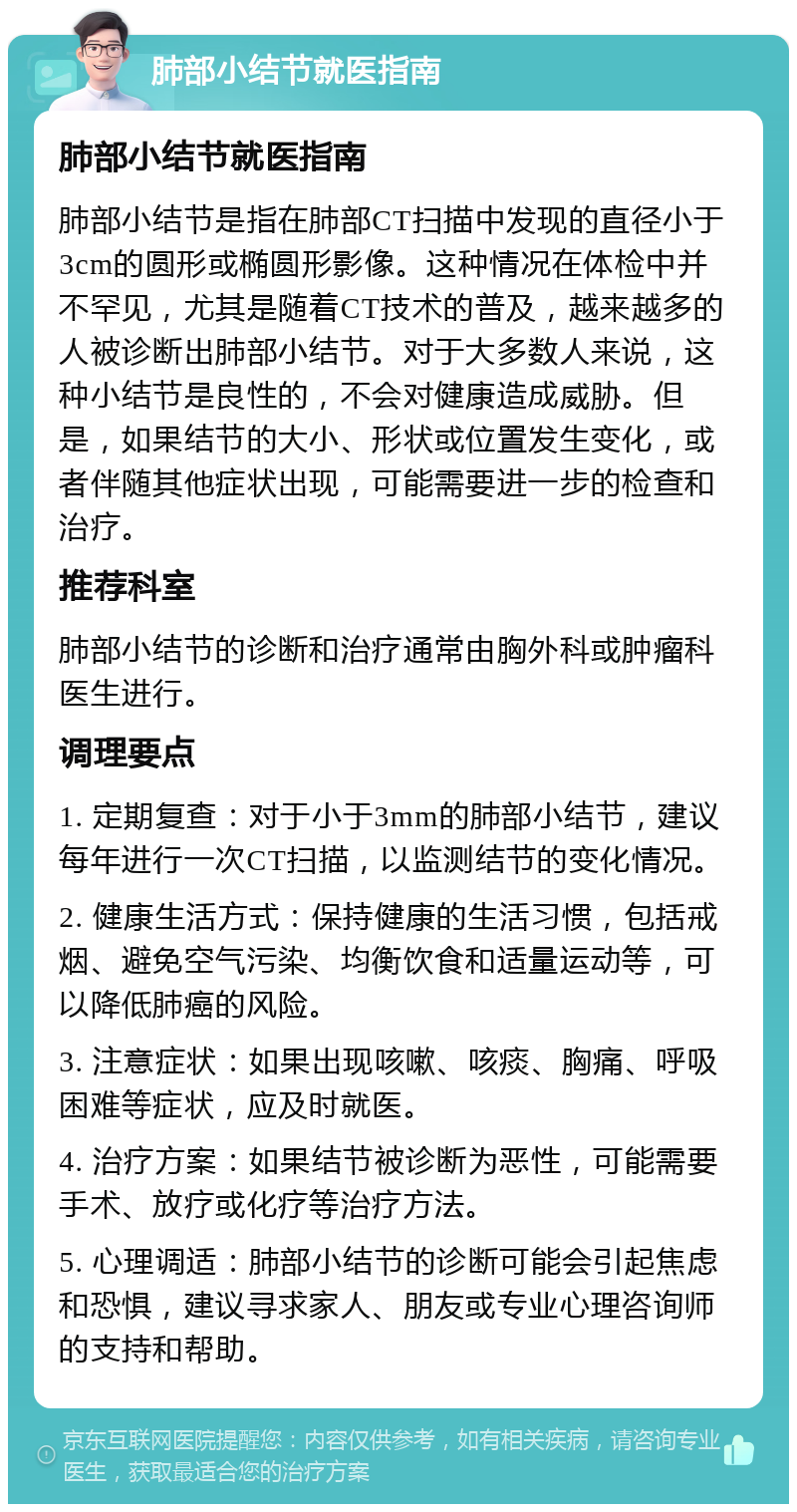 肺部小结节就医指南 肺部小结节就医指南 肺部小结节是指在肺部CT扫描中发现的直径小于3cm的圆形或椭圆形影像。这种情况在体检中并不罕见，尤其是随着CT技术的普及，越来越多的人被诊断出肺部小结节。对于大多数人来说，这种小结节是良性的，不会对健康造成威胁。但是，如果结节的大小、形状或位置发生变化，或者伴随其他症状出现，可能需要进一步的检查和治疗。 推荐科室 肺部小结节的诊断和治疗通常由胸外科或肿瘤科医生进行。 调理要点 1. 定期复查：对于小于3mm的肺部小结节，建议每年进行一次CT扫描，以监测结节的变化情况。 2. 健康生活方式：保持健康的生活习惯，包括戒烟、避免空气污染、均衡饮食和适量运动等，可以降低肺癌的风险。 3. 注意症状：如果出现咳嗽、咳痰、胸痛、呼吸困难等症状，应及时就医。 4. 治疗方案：如果结节被诊断为恶性，可能需要手术、放疗或化疗等治疗方法。 5. 心理调适：肺部小结节的诊断可能会引起焦虑和恐惧，建议寻求家人、朋友或专业心理咨询师的支持和帮助。