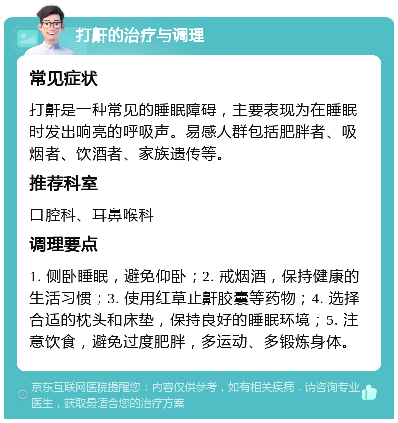 打鼾的治疗与调理 常见症状 打鼾是一种常见的睡眠障碍，主要表现为在睡眠时发出响亮的呼吸声。易感人群包括肥胖者、吸烟者、饮酒者、家族遗传等。 推荐科室 口腔科、耳鼻喉科 调理要点 1. 侧卧睡眠，避免仰卧；2. 戒烟酒，保持健康的生活习惯；3. 使用红草止鼾胶囊等药物；4. 选择合适的枕头和床垫，保持良好的睡眠环境；5. 注意饮食，避免过度肥胖，多运动、多锻炼身体。