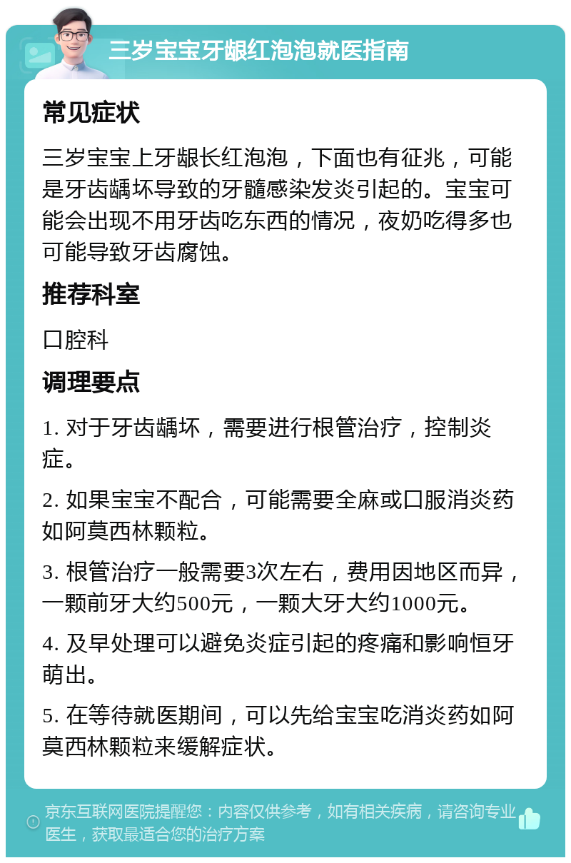 三岁宝宝牙龈红泡泡就医指南 常见症状 三岁宝宝上牙龈长红泡泡，下面也有征兆，可能是牙齿龋坏导致的牙髓感染发炎引起的。宝宝可能会出现不用牙齿吃东西的情况，夜奶吃得多也可能导致牙齿腐蚀。 推荐科室 口腔科 调理要点 1. 对于牙齿龋坏，需要进行根管治疗，控制炎症。 2. 如果宝宝不配合，可能需要全麻或口服消炎药如阿莫西林颗粒。 3. 根管治疗一般需要3次左右，费用因地区而异，一颗前牙大约500元，一颗大牙大约1000元。 4. 及早处理可以避免炎症引起的疼痛和影响恒牙萌出。 5. 在等待就医期间，可以先给宝宝吃消炎药如阿莫西林颗粒来缓解症状。