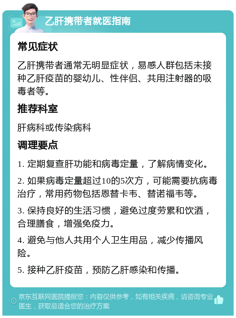 乙肝携带者就医指南 常见症状 乙肝携带者通常无明显症状，易感人群包括未接种乙肝疫苗的婴幼儿、性伴侣、共用注射器的吸毒者等。 推荐科室 肝病科或传染病科 调理要点 1. 定期复查肝功能和病毒定量，了解病情变化。 2. 如果病毒定量超过10的5次方，可能需要抗病毒治疗，常用药物包括恩替卡韦、替诺福韦等。 3. 保持良好的生活习惯，避免过度劳累和饮酒，合理膳食，增强免疫力。 4. 避免与他人共用个人卫生用品，减少传播风险。 5. 接种乙肝疫苗，预防乙肝感染和传播。