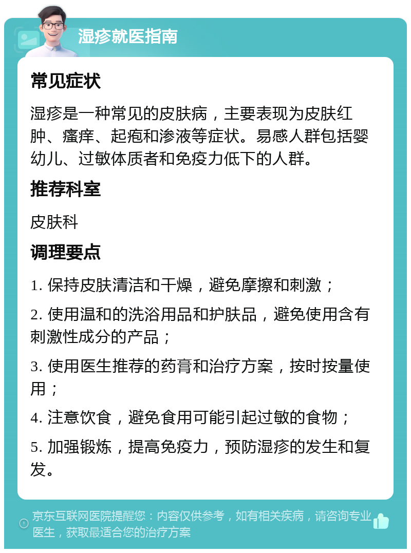 湿疹就医指南 常见症状 湿疹是一种常见的皮肤病，主要表现为皮肤红肿、瘙痒、起疱和渗液等症状。易感人群包括婴幼儿、过敏体质者和免疫力低下的人群。 推荐科室 皮肤科 调理要点 1. 保持皮肤清洁和干燥，避免摩擦和刺激； 2. 使用温和的洗浴用品和护肤品，避免使用含有刺激性成分的产品； 3. 使用医生推荐的药膏和治疗方案，按时按量使用； 4. 注意饮食，避免食用可能引起过敏的食物； 5. 加强锻炼，提高免疫力，预防湿疹的发生和复发。