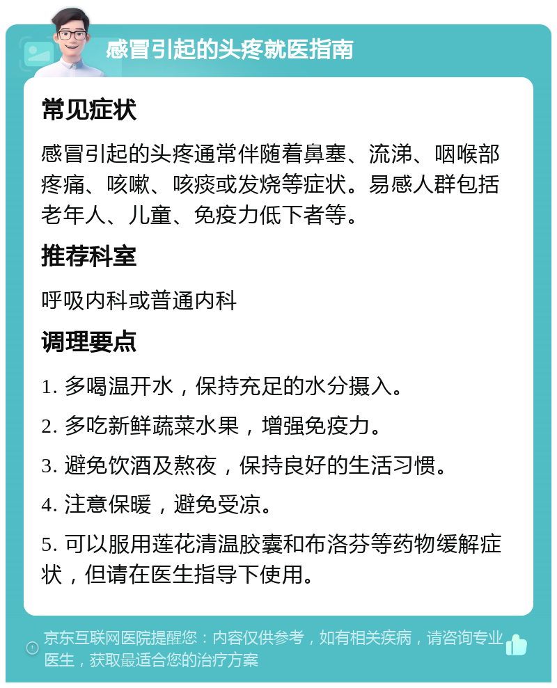 感冒引起的头疼就医指南 常见症状 感冒引起的头疼通常伴随着鼻塞、流涕、咽喉部疼痛、咳嗽、咳痰或发烧等症状。易感人群包括老年人、儿童、免疫力低下者等。 推荐科室 呼吸内科或普通内科 调理要点 1. 多喝温开水，保持充足的水分摄入。 2. 多吃新鲜蔬菜水果，增强免疫力。 3. 避免饮酒及熬夜，保持良好的生活习惯。 4. 注意保暖，避免受凉。 5. 可以服用莲花清温胶囊和布洛芬等药物缓解症状，但请在医生指导下使用。