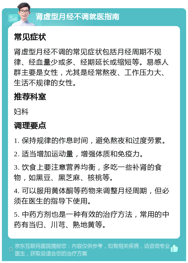 肾虚型月经不调就医指南 常见症状 肾虚型月经不调的常见症状包括月经周期不规律、经血量少或多、经期延长或缩短等。易感人群主要是女性，尤其是经常熬夜、工作压力大、生活不规律的女性。 推荐科室 妇科 调理要点 1. 保持规律的作息时间，避免熬夜和过度劳累。 2. 适当增加运动量，增强体质和免疫力。 3. 饮食上要注意营养均衡，多吃一些补肾的食物，如黑豆、黑芝麻、核桃等。 4. 可以服用黄体酮等药物来调整月经周期，但必须在医生的指导下使用。 5. 中药方剂也是一种有效的治疗方法，常用的中药有当归、川芎、熟地黄等。