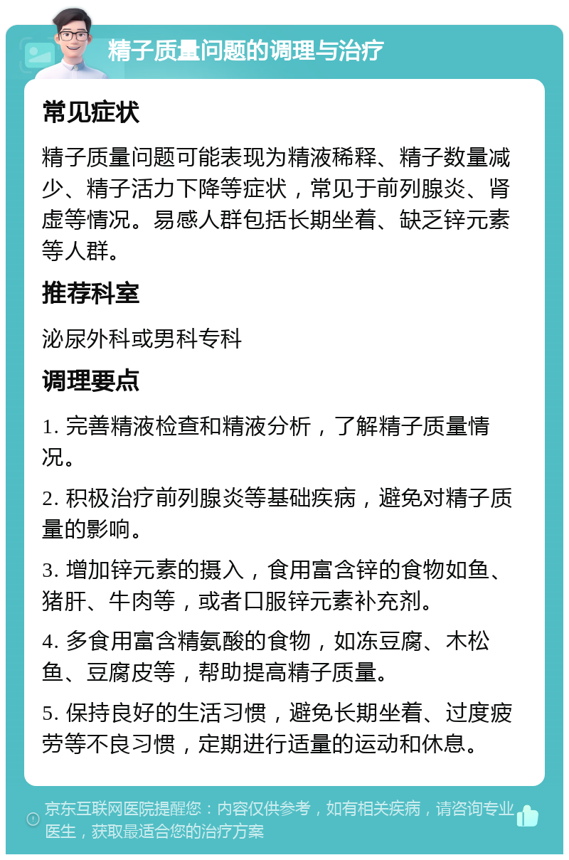 精子质量问题的调理与治疗 常见症状 精子质量问题可能表现为精液稀释、精子数量减少、精子活力下降等症状，常见于前列腺炎、肾虚等情况。易感人群包括长期坐着、缺乏锌元素等人群。 推荐科室 泌尿外科或男科专科 调理要点 1. 完善精液检查和精液分析，了解精子质量情况。 2. 积极治疗前列腺炎等基础疾病，避免对精子质量的影响。 3. 增加锌元素的摄入，食用富含锌的食物如鱼、猪肝、牛肉等，或者口服锌元素补充剂。 4. 多食用富含精氨酸的食物，如冻豆腐、木松鱼、豆腐皮等，帮助提高精子质量。 5. 保持良好的生活习惯，避免长期坐着、过度疲劳等不良习惯，定期进行适量的运动和休息。