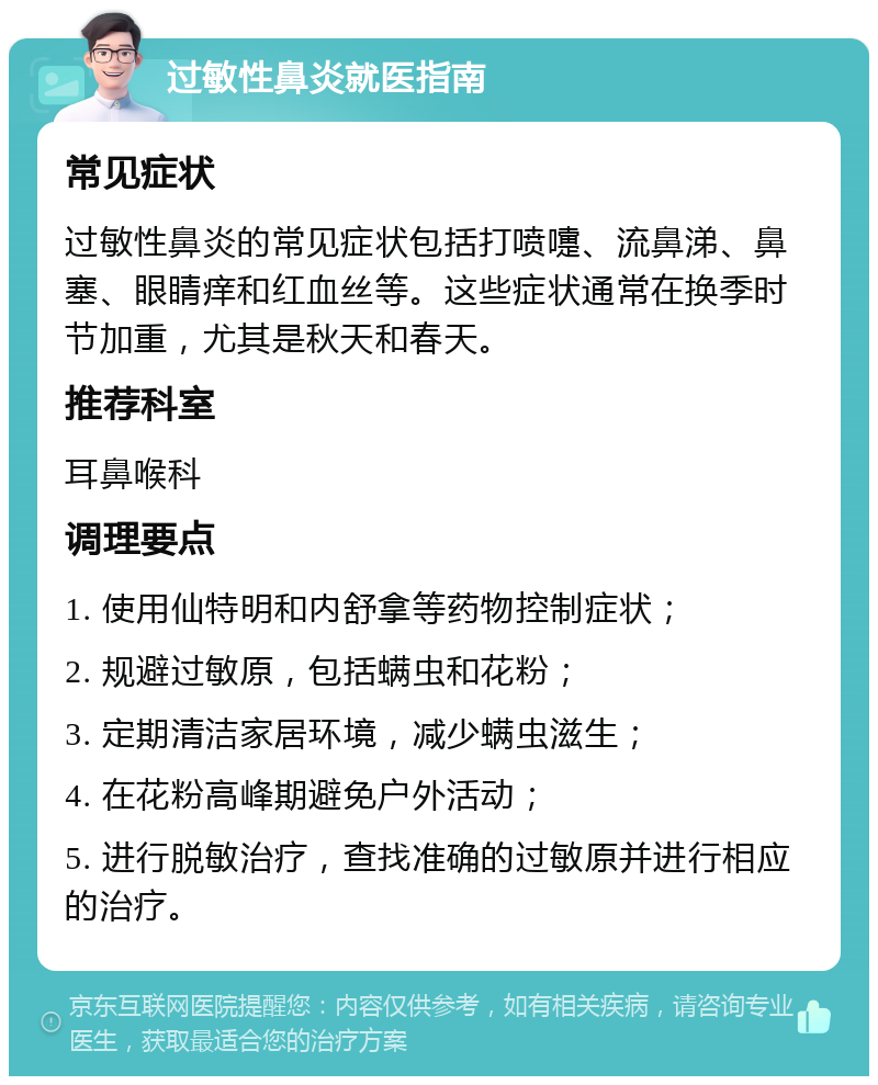 过敏性鼻炎就医指南 常见症状 过敏性鼻炎的常见症状包括打喷嚏、流鼻涕、鼻塞、眼睛痒和红血丝等。这些症状通常在换季时节加重，尤其是秋天和春天。 推荐科室 耳鼻喉科 调理要点 1. 使用仙特明和内舒拿等药物控制症状； 2. 规避过敏原，包括螨虫和花粉； 3. 定期清洁家居环境，减少螨虫滋生； 4. 在花粉高峰期避免户外活动； 5. 进行脱敏治疗，查找准确的过敏原并进行相应的治疗。